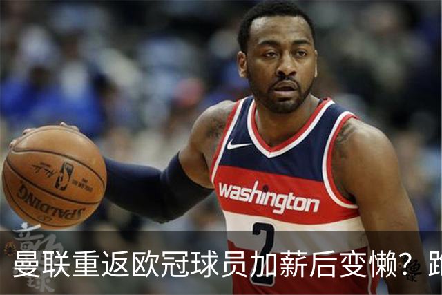 曼联重返欧冠球员加薪后变懒？跑动数据落后！体能储备遭质疑无法坚持90分钟